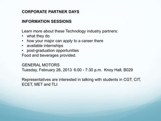 CORPORATE PARTNER DAYS

INFORMATION SESSIONS

Learn more about these Technology industry partners:
• what they do
• how your major can apply to a career there
• available internships
• post-graduation opportunities
Food and beverages provided.

GENERAL MOTORS
Tuesday, February 26, 2013 6:00 - 7:30 p.m. Knoy Hall, B029

Representatives are interested in talking with students in CGT, CIT,
ECET, MET and TLI
 