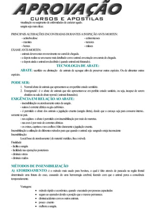 visualizaçãoousurgimentodeenfermidadesdecarácteragudo.
sangriasejamaiseficaz.
PRINCIPAISALTERAÇÕESENCONTRADASDURANTESAINSPEÇÃO ANTI-MORTEN:
- actinobocilose - ectinomicoses
- mamites - tumores
- bernes - miíases
EXAMEANTI-MORTEN:
- animaisdevemestaremmovimentonocurraldechegada.
- edepoisrealiza-seumexamemaisdetalhadocomoanimal.emestaçãoemcurraisdechegada.
- edepoisaindaoanimalemdecúbido(quandoanimalestáfraturado).
TECNOLOGIADE ABATE:
ABATE: sacrifício ou eliminação de animais de açougue afim de preservar outras espécies. Ou de alimentar outras
espécies.
PODE SER:
1. Normal:abatedeanimaisqueapresentam-seemperfeitoestadosomitário.
2. Emergencial : é o abate de animais que não apresentam-se em perfeito estado sanitário, ou seja, incapaz de serem
abatidosnasaladeabatenormal.(animaisfraturados).
EXIGÊNCIAEM RELAÇÃO AO ABATE:
- insensibilizaçãoouatordoamentoantesdasangria.
- suínosécorrenteelétricaougáscarbônico.
- é permitido o abate dos animais a jugulação cruenta (sangria direta), desde que a carcaça seja para consumo interno..
somentenopaís.
- noseqüinos oabateépermitidocominsensibilizaçãopormeiodemarretas.
- nasavesépormeiodecorrenteselétricas
- osovinos,caprinosenoscoelhoséfeitoduramenteajugulaçãocruenta.
Insensibilização:autilizaçãodediferentesmétodosparaquequandooanimal.seja sangradoestejainconsciente
Insensibilização:
Local:basedeatordoamente(dematerial metálico,fixaemóvel).
Finalidade
- facilitaasangria
- facilidadenasoperaçõesposteriores
- diminuiostress
- diminuioruídos
MÉTODOS DE INSENSIBILIZAÇÃO
A) ATORDOAMENTO: é o método mais usado para bovinos, o qual é feito através de pancada na região frontal
determinado uma fratura do osso, causando do uma hermorragia cerebral, fazendo com que o animal. perca a consciência
temporariamente.
Vantagens:
 métodorápidoeeconômico,quando executadoporpessoascapacitadas
 seguroaooperadordevidoaposiçãoqueomesmopermanece.
 diminuiacidentescomosoutrosanimais.
 pouco cruento
 melhoraasangria.
 