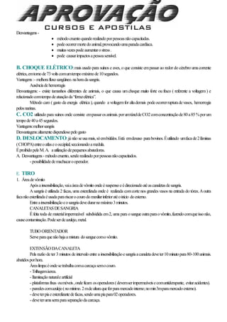 Desvantagens-
 métodocruentoquandorealizadoporpessoasnãocapacitadas.
 podeocorrermortedoanimal,provocandoumaparadacardíaca.
 muitasvezespodeaumentarostress.
 pode causarimpactosapessoasensível.
B. CHOQUE ELÉTRICO:mais usado para suínos e aves, o que consiste empassar ao redor do cérebro umacorrente
elétrica,emtornode73voltscomumtempomáximode10segundos.
Vantagens:- melhorafluxosangüineo.nahoradasangria.
Ausênciadehemorragia
Desvantagens: - existe tamanhos diferentes de animais, o que causa um choque muito forte ou fraco ( referente a voltagem ) e
relacionadocomtempodeatuaçãoda“ferrazelétrica”.
Método caro ( gasto da energia elétrica ), quando a voltagemfor altademais podeocorrerrupturadevasos, hemorrogia
pelosnarinas.
C. CO2 utilizado para suínos onde consiste empassarosanimais.porumtúneldeCO2comconcentraçãode80a85%porum
tempode40a45segundos.
Vantagens:melhorsangria
Desvantagens:altamentedispendiosopelogasto
D. DESLOCAMENTO:já não seusamais,sóembúfalos.Está emdesuso parabovinos.Éutilizado umfacade2lâminas
(CHOPA)entreoatlaseooccipital,seccionandoamedula.
ÉproibidopeloM.A. autilizaçãodepequenosabatedoras.
A. Desvantagens- métodocruento,sendorealizadoporpessoasnãocapacitados.
- possibilidadedemachucarooperador.
E. TIRO
1. Áreadevômito
Apósainsensibilização,vaiaáreadevômitoondeésuspensoeédirecionadoatéascanaletasdesangria.
A sangria é utilizada 2 facas, uma esterelizada onde é realizada comcorte nos grandes vasos na entrada do tórax.Aoutra
facanãoesterilizadaéusadaparariscarocourodomaxiliarinferioratéoinício doesterno.
Entreainsensibilizaçãoeosangriadevedurarnomáximo3minutos.
CANALETASDESANGRIA
Éfeita toda de materialimpermeável subdividida em2, uma para osangueoutraparaovômito,fazendocomqueissonão,
causecontaminação.Podeserdeazulejo,metal.
TUBO ORIENTADOR
Serveparaquenãohajaamistura dosanguecomovômito.
EXTENSÃO DACANALETA
Pela razão de ter 3 minutos de intervalo entre a insensibilizaçãoesangriaacanaletadeveter10minutopara80-100animais.
abatidosporhora.
Árealimpa:éondesetrabalhacomacarcaçasemocouro.
- Trilhagemáerea.
- Iluminaçãonaturaleartificial
- plataformasfixas oumóveis,ondeficam osoperadores(devemserimpermeáveisecomantiderapante, evitaracidentes).
- paredescomazulejo(nomínimo.2mdealturaqueforparamercadointerno;nomin3mparamercadoexterno).
- deveterpiaeesterelizantedefacas,sendoumapiapara02operadores.
- deveterumaserraparaseparaçãodacarcaça.
 