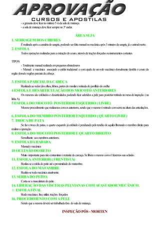 - agraxariadeveficarnomínimo5mdasaladematança.
- asaladematançadeveficarsempreno3ºandar.
ÁREASUJA
1. SERRAGEM DOS CHIFRES
Érealizadaapósacanaletadesangria,podendoserfeitamanualoumecânicaapós3minutosdasangria,jáoanimalmorto.
2. ESFOLA
Todosoperaçõesrealizadasparaaextraçãodocouro,atravésdetraçõesforçadasouinstrumentoscortantes
TIPOS:
- Totalmentemanual:realizadaempequenosabatedouros
- Manual e mecânica associado a esfola tradicional e comajuda de umrolo mecânico dorsalmente desfola o couro da
regiãodorsaleregiõesparciaisdacabeça.
3. ESFOLAPARCIALDACABEÇA
Realizadaaoredordosolhos,lábios,partesdomaxilareretiradadopavilhãodoorelha
4 ESFOLAE DESARTICULAÇÃO DOS MOCOTÓ ANTERIORES
Os mesmos são esfolados e desarticulados podendo ficar aderidos a pele para posteriorretiradanamesadeinspeção.(na
linhaA).
5 ESFOLADO MOCOTÓ POSTERIOR ESQUERDO (LIVRE)
Mesmoprocedimentoquerealizamoscomosanteriores,sendoqueomesmoéretiradocomserranaalturadasarticulações.
6. ESFOLADO MEMBRO POSTERIOR ESQUERDO (QUARTO LIVRE)
7. TROCADE PATA
Se faza troca de patas, o quarto esquerdo jáesfoladoépenduradopelotendãodeaquilesliberandoomembrodireitopara
realizaraoperação.
8. ESFOLADO MOCOTÓ POSTERIOR E QUARTO DIREITO
Semelhante aosmembrosanteriores.
9. ESFOLADARABADA
Manualemecânica
10 OCLUSÃO DO RETO
Muito importanteparanãocontaminarorestantedacarcaça.SeliberaomesmocomoIfazemossuaoclusão.
11. ESFOLAANTERIOR (FRENTISTA)
Realiza-seaesfoladopeitoatéaproximidadedomatambre.
12. ESFOLADO MATAMBRE
Realiza-setodamecânicaatualmente.
13. SERRADO PEITO.
Corta-seamusculaturadopeito
14. LIBERAÇÃO DAS VÍSCERAS PELVIANAS COM AFASTADOR MECÂNICO.
15.ESFOLAFINAL
Rodomecânico,fixo,utiliza.trações forçados
16. PROCEDIMENTO COM APELE
Sendoqueamesmadeverásertrabalhadafora dosaladematança.
INSPEÇÃO PÓS -MORTEN
 