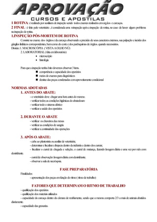 1 ROTINA: érealizadaporauxiliaresdeinspeçãosendo todosexamesrealizadosemorg.ãos ecarcaças.
2 FINAL :é feito pelo veterinário ,éconsideradauma reinspeçãoapósainspeção derotina,nocaso dehaver algum problema
nainspeçãoderotina.
1.INSPEÇÃO PÓS-MORTEM DE ROTINA
Consistenoexame.dos órgãosedacarcaçaobservandoaprecisãodeseuscaracteresexternos,suapalpação eincisãodos
gânglioslinfáticoscorrespondentes,bemcomodocorteedosparênquimasdeórgãos.quandonecessários.
Divisão:1.MACROSCÓPIA (VISTAAOLHO NÚ)
2.LABORATORIAL(feitaemlaboratório)
 microscópio
 histológia
Paraqueainspeçãotenhaêxitodevemosobservar3ítens.
 competênciaecapacidadedosoperários
 meiosdeexamesparadiagnósticos
 destinodaspeçascondenadascomaproveitamentocondicional
NORMAS ADOTADAS
1. ANTES DO ABATE:
- oveterináriodeve chegarumahoraantesdomesmo.
- verificartodosascondiçõeshigiênicasdoabatedouro
- verificartodoosistemaelétrico
- verificarasaúdedosoperários
2. DURANTE O ABATE
- verificar oschuveirosdasmesas
- verificarascondiçõesdesangria
- verificaracontinuidadedasoperações
3. APÓS O ABATE:
- cabeaoplantonistaouauxiliardeveterinária;
- determinarefiscalizaralimpezadentrodaindústriaedentrodoscurrais;
- fiscalizar o curral de chegada e seleção, o curral de matança, fazendo lavagemdiária e uma vezpor mês com
desinfetante.
- curraldeobservação:lavagemdiáriacomdesinfetante.
- observarasaladenecróspsia.
FASE PREPARATÓRIA
Finalidades:
- apresentaçãodospeçasemfunçãodorítmo(rítmodetrabalho)
FATORES QUE DETERMINAM O RITMO DE TRABALHO
- qualificaçãodosoperários
- qualificaçãodosmateriaisutilizados
- capacidade da carcaça dentro da câmara de resfriamento, sendo que a mesma comporta 2/3 amaisdeanimaisabatidos
diariamente.
- capacidadedasgraxarias.
 