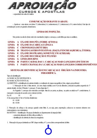 - capacidadedassalasdemuídos
COMUNICAÇÃO DURANTE O ABATE:
- Aperta-se uma sirene comletras T( tuberculose) A ( actinomicose), C ( cisticercose) e O ( outros lesões). Este tipo de
comunicaçãoocorreemgrandesabatedouros.
LINHAS DE INSPEÇÃO.
Sãopontosnasaladeabateondesãoexaminadosórgãosecarcaças,acadalinhaqueatuaosauxiliares.
LINHA A EX.AME DOS PÉS (FEBRE AFTOSA)
LINHA B EX.AME DACABEÇAE LÍNGUA
LINHA C CRONOLOGIADENTÁRIA
LINHA D TRATO GASTRO INTESTINAL(BAÇO, PÀNCREAS,BEXIGA, ÚTERO).
LINHA E EX.AME DO FÍGADO (SOMENTE UM AUXILIAR)
LINHA F EX.AME DO CORAÇÃO E PULMÃO
LINHA G LINHADOS RINS
LINHA H PARTE CAUDALDAS ½ CARCAÇAS MAIS GANGLIOS LINFÁTICOS
LINHA I PARTE CRANIALDA½CARCAÇAS MAIS GANGLIOS CORRESPONDÊNTES
SISTEMADE IDENTIFICAÇÃO EM CARCAÇAS E ÓRGÃOS NAINDUSTRIA
FRIGORÍFICA.
Tiposdeidentificação
A) MARCAÇÃO SISTEMÁTICA
B) MARCAÇÃO EVENTUAL
A)OBJETIVO: aidentificaçãodeanimaisabatidoearealizaçãodemapasnasográficos(lote,origem,procedência)
1. Marcação do lote: é feita através de uma chapa metálica com9 cmde diâmetro, colocada na paleta esquerda do 1º
animal.abatido dolote(Primeira½carcaça).Éumachapatipo5.
As Segunda ½ carcaças são marcadas comlápis tinta de cor preta, na pleura, no peito ouainda na 4ª costelainterna.A
marcaçãoécrescentedeacordocomonúmerodolote.
Ex.:01 01 01
nºdacarcaçalote(nºde)nºdeloteabatido/ano
01 01/08
06 01/08
2. Marcação da cabeça e da carcaça: quando existe linha A, ou seja, para exportação, coloca-se os mesmos números nos
metacarpianosenosmetarsianos.
B)OJETIVO :- Identificação Depeçasdestinadasaodepartamentodeinspeçãofinal.
- caracterizaalteraçãodefebreaftosanalinhaA.
- identificaçãodeanimaisdeabatedeemergência.
1. MarcaçãodepeçasdestinadasaoDIFchapametálica,nº1,comaletracorrespondentedalinha
 