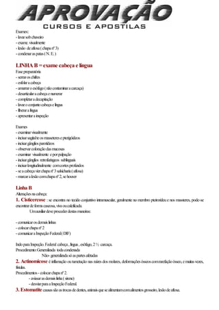 Exames::
- lavarsobchuveiro
- exame.visualmente
- lesão deaftosa(chapanº3)
- condenaraspatas(N.E.)
LINHAB =exame cabeça e língua
Fasepreparatória
- serraroschifres
- esfolaracabeça
- amarraroesófago(nãocontaminaracarcaça)
- desarticularacabeçaenumerar
- completaradecapitação
- lavaroconjuntocabeçaelíngua
- liberaralíngua
- apresentarainspeção
Exames
- examinarvisualmente
- incisarsagitalteosmasseteresepterigóideos
- incisargângliosparotídeos
- observarcoloraçãodasmucosas
- examinar visualmente eporpalpação
- incisargânglios retrofaringeos sublinguais
- incisarlongitudinalmente comcortesprofundos
- seacabeçavierchapanº3salsicharia(aftosa)
- marcaralesãocomchapanº2,sehouver
Linha B
Alteraçõesnacabeça:
1. Cisticercose : se encontra no tecido conjuntivo intramuscular, geralmente no membro pteirorideue nos massteres, pode-se
encontrardeformacaseosa,vivaoucalcificada.
Umauxiliardeveprocederdestasmaneiras:
- comunicarosdemaislinhas
- colocarchapanº2
- comunicaraInspeçãoFederal(DIF)
IndoparaInspeção.Federal cabeça,língua,esôfago,2½ carcaça.
Procedimento:Generalizada todacondenada
Não- generalizadasóaspartesafetadas
2. Actinomicose é inflamação outumetação nas raízes dos molares, deformaçõesósseoscomrarefaçãoósseo,emuitasvezes,
fístulas.
Procedimentos- colocarchapanº2.
- aviasarasdemaislinha(sirene)
- desviarparaaInspeçãoFederal.
3. Estomatitecausassãoastrocasdedentes,animaisquesealimentamcomalimentosgrosseiro,lesãodeaftosa.
 