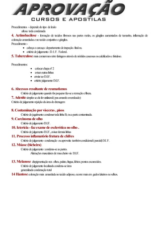 Procedimentos - dependedotipo delesão
aftosa todacondenada
4. Actinobacilose - formação de tecidos fibrosos nas partes moles, os gânglios aumentados de tamanho, inflamação de
coloraçãoamareladasenotecidoconjuntivoegânglios.
Procedimento:-
 cabeçaecarcaça:departamentodeinspeção.finalou.
 critériodejulgamento:D.I.F. Federal.
5. Tuberculosemaiscomumnosretrofaringeosatravésdenóduloscaseosasoucalcificadosefistuloso.
Procedimentos:
 colocarchapanº2
 avisaroutraslinhas
 enviaraoD.I.F.
 critériojulgamentoD.I.F.
6. Abcessos resultante de reumatismos
Critériodejulgamentoquandoforpequenofaz-searemoçãoelibera.
7. Adenitesimplesseelaforunilateral(pusamareloesverdeado)
Critériodejulgamentorejeiçãodaáreadedrenagem
8. Contaminação porvísceras , pisos
Critériodejugalmento:condenartodalinhaB,ouapartecontaminada.
9. Carcinoma de olho
CritériodejulgamentoD.I.F.
10. Icterícia -fazexame de esclerótica no olho .
CritériodejulgamentoD.I.F.,avisardemaislinhas
11. Processo inflamatório fratura de chifres
Critériodejulgamento condenação ouaproveita tambémcondicional(parcial)D.I.F.
12. Múase (bicheira)
Critériodejulgamento:condena-seaspartes.
Alteraçõesmuscularesdemaucheirovia D.I.F.
13. Melanose dispigmentaçãonos olhos,palato,língua,lábios;pontosescurecidos.
Critériodejulgamentolocalizadacondena-seárea
generalizadacondenaçãototal
14 Hantosecoloraçãomais amareladanotecidoadiposo,ocorremaisem gadosleiteirosouvelhos.
 