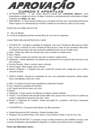 6. ACTINOBACILOSE : É uma doença infecciosa causada pelo actinobacilos lignieresi. Ataca
principalmente os gânglios da cabeça e da língua. Caracteriza-se principalmente pelo endurecimento da língua.
Conhecida como língua - de - pau.
7. HIDATIDOSE : É a forma larval da Echinococose, encontrada no ID dos cães. Caracterizada pela forma de
bolhas d’água de cor esbranquiçada que vai desde o tamanho de uma bolita até a cabeça de uma criança.
ESTRUTURA DA FIBRA MUSCULAR
10 - 100  de diâmetro
30 -40 mm de comprimento podendo encontrar fibras até com 1mm de comprimento.
CARACTERES ORGANOLÉPTICOS DA CARNE
1. COLORAÇÃO : Está ligada a quantidade de mioglobina. Uma carne é formada por fibras grossas ou fibras
finas, por isso a coloração da carne é formada por fibras grossas é maior do que a formada por fibras finas.
A coloração desejável para uma carne de primeira qualidade (bovino) será um vermelho cereja.
a) Idade : Animais mais velhos tem coloração mais escura em relação aos animais jovens.
b) Raça e Espécie :
c) Sexo : Animais castrados tem coloração mais clara em relação a animais inteiros.
d) Alimentação : Animais alimentados com alimentos que possuem Ferro tem coloração mais escura que os que
não consomem.
e) Exercício Muscular : Maior o exercício, maior a coloração.
f) Grau de Sangria : Maior sangria, menor coloração.
g) Repouso Obrigatório : É obrigatório para que o animal não consuma toda a energia para que se tenha a
coloração desejada.
2. ODOR E SABOR : Depende do comprimento da carne e dos aminoácidos responsáveis ( glicina, alanina,
serina, ácido glutâmico.) pelo odor e sabor.
a) Idade : O animal jovem possui menor quantidade de aminoácidos formados.
b) Sexo : Depende da quantidade de hormônios.
c) pH : Quanto mais elevado menor será o odor.
d) Espécie :
e) Alimentação : Criação extensiva tem diferença em relação a animais confinados.
f) Gordura : Com localização intra-muscular produz melhor sabor, porque existe certas porções de gordura que
contém os aminoácidos responsáveis pelo odor e sabor.
g) Duração e Temperatura de Cozimento : Quanto mais rápido for o cozimento e mais baixa a temperatura
melhor será o sabor.
3 CONSISTÊNCIA : É responsável pelo diâmetro das fibras musculares .
 Enzimas Responsáveis Pela Consistência : Papaína, bromelina, ficina.
 Principais Cortes de Maior Maciez : Filé, Alcatra, Coxão de Dentro, Patinho, Coxão de Fora, Tatu.
4 SENSAÇÃO DE MACIEZ : É a sensação com que os dentes penetram na carne; facilidade com que a carne
é cortada em fragmentos, pela quantidade de fragmentos ou resíduos que permanecem após a mastigação.
Fatores que influenciam a maciez :
 