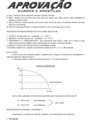 a) Raça : Aberdeen, Devon, Hereford, Shorthon, Charolês, Zebuínas.
b) Idade : Animais jovens possuem carne mais macia que animais mais velhos, devido a maior quantidade de
colágeno e elastina é maior.
c) Tipo de Músculo : Existem músculos que possuem maior maciez que outros. Os músculos anteriores são mais
duros que os posteriores.
d) Dentro de um mesmo Músculo : O músculo próximo do osso é mais macio que o de fora.
PROTEINAS DE MAIOR IMPORTÂNCIA NA FIBRA MUSCULAR
1. ACTINA : São fibras finas em > quantidade . ( 13 - 20% ).
2. MIOSINA : São fibras grossas em < quantidade . ( 38 - 55% ).
3. TROPOMINA E A TROPOMIOSINA : São responsáveis pela entrada e saída de Ca dentro de uma
célula, responsável pelo equilíbrio celular, indiretamente na contração e relaxação muscular.
A ocitocina e a miosina são responsáveis pela contratibilidade muscular.
A tropomina compõem 3%, enquanto a tropomiosina compõem em 5% (+ ou -) a fibra muscular.
pH da CARNE
O pH da carne está aumentado quando a mioglobina não consegue se transformar em oximioglobina ( a
carne fica aguada de coloração escura ).
A capacidade mínima de água dos músculos está em 4 - 5,5 ( Ponto Isoelétrico).
ANIMAL ESTRESSADO
pH
7,0-
6,3-----------------------------
5,5---------------------------------------- Ponto Isoelétrico
18-24h
Após o abate o glicogênio se transforma em ácido lático que é responsável pela baixa do pH.
18 - 24h ( pH ) com resfriamento
após o abate
10 - 12h ( pH ) sem resfriamento
RIGOR MORTIS OU RIGIDEZ CADAVÉRICA
Endurecimento e contração dos músculos voluntários com enrrigessimento das articulações.
 Mecanismo :
 