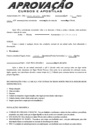 Animal abatido (10 - 24h) degrada glicogênio ácido lático  pH atua Atpase
esgota ATP persiste actomiosina rigidez do músculo Rigor Mortis.
Após 24h a actomiosina novamente volta a se dissociar e forma a actina e miosina, onde podemos
chamar o músculo de carne.
Actina + Miosina Actomiosina ( Após 24h vira carne ).
STRESS
Cansa o animal, é qualquer desvio das condições normais de um animal sadio, bem alimentado e
descançado.
 Mecanismo :
Fatores estranhos(Viagem, fome) estimula Hipotálamo(Produz Serotonina) age sobre Hipófise
Supra - renal ( libera adrenalina ) Esgota glicogênio.
Após o abate de um animal estressado o pH é elevado onde esta carcaça entra em rigor mortis
imediatamente onde chamamos de Rigor Mortis Precoce. Esta carne vai se apresentar de coloração escura,
rígida, aguada, teor microbiano elevado e menor tempo de [ ]. Utilizado para consumo interno ou conservas no
próprio frigorífico.
RECOMENDAÇÕES PARA A CARCAÇA NÃO ENTRAR EM RIGOR MORTIS PRECOCE( REDUZIR RIGOR
MORTISPRECOCE)
1. Manejoadequado
2. Abatesemruídos
3. Descanso
4. Cuidadonostransportes(viagenstranqüilas,evitarviagensporterradurante muitotempo)
5. Cuidadosduranteoabate(abatersempreapósorepouso)
6. Sangria(apenasfazerasangriaapósumatranqüilização)
INSTALAÇÕES FRIGORÍFICA
 CURRAIS DE CHEGADA E SELEÇÃO : Tem por finalidade o recebimento e seleção dos lotes conforme a procedência,
proprietário,sexo,idade,sendoqueemalgunsfrigoríficossefazdeacordocomotamanhoepesodosanimais.
 LOCALIZAÇÃO :Deveobedecernomínimo80mdeondeseelaboraosprodutoscomestíveis.
 DESEMBARQUE OU RAMPA : Necessita-se uma rampa com declividade suave , com piso antiderrapante, para evitar
determinadasfraturasoumachucadurasnomomentodedesembarquedosanimais.
 PISO :Éconstituídodematerialimpermeável,comantiderrapante comdeclividadesuaveemdireçãoaoscanaiscoletores.
 