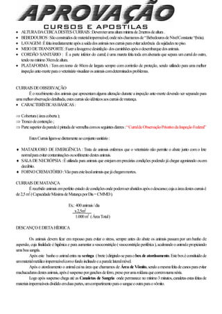  ALTURADACERCADESTESCURRAIS:Devemterumaalturamínimade2metrosdealtura.
 BEBEDOUROS:Sãoconstruídosdematerialimpermeável,ondenóschamamosde“BebedourosdeNívelConstante“(bóia).
 LAVAGEM:Éfeitaimediatamenteapósasaídadosanimaisnoscurraisparaevitaraderência dasujidadesnopiso.
 MEIO DETRANSPORTE:Fazeralavagemedesinfeção doscaminhõesapósodesembarquedosanimais.
 CORDÃO SANITÁRIO : É a parte inferior do curral; é uma mureta feita toda emalvenaria que separa umcurraldo outro,
tendonomínimo30cmdealtura.
 PLATAFORMA : Tem em torno de 80cm de largura sempre com corrimão de proteção, sendo utilizado para uma melhor
inspeçãoante-morteparaoveterináriovisualizarosanimaiscomdeterminadosproblemas.
CURRAISDEOBSERVAÇÃO
Éo recebimento dos animais que apresentamalguma alteração durante a inspeção ante-morte devendo ser separadopara
umamelhorobservaçãodetalhada,estescurraissãoidênticosaoscurraisdematança.
 CARACTERÍSTICASBÁSICAS:
 Cobertura(áreacoberta);
 Troncodecontenção;
 Partesuperiordaparedeépintadadevermelhacomosseguintesdizeres:“CurraldeObservaçãoPrivativodaInspeçãoFederal”
EstesCurraisligam-sediretamenteaoconjuntosanitário:
 MATADUORO DE EMERGÊNCIA : Trata de animais enfermos que o veterinário não permite o abate junto com o lote
normalparaevitarcontaminaçõesousofrimentodestesanimais.
 SALA DENECRÓPSIA :Éutilizada para animais que estejamemprecárias condições podendo já chegar agonizando ouem
decúbito.
 FORNO CREMATÓRIO :Vãoparaestelocalanimaisquejáchegammortos.
CURRAISDEMATANÇA
Érecebido animais emperfeito estado decondiçõesondepodemserabatidosapósodescanso;cujaaáreadestescurraisé
de2,5m2
(CapacidadeMáximadeMatançaporDia=CMMD).
Ex.: 400animais/dia
x2,5m2
1.000m2
(ÁreaTotal)
DESCANÇO EDIETAHÍDRICA
Os animais devem ficar em repouso para evitar o stress, sempre antes do abate os animais passam por um banho de
aspersão, cuja finalidade é higiênica e para aumentar avasoconstrição(vasoconstriçãoperiférica),acalmandooanimalepropiciando
umaboasangria.
Após este banho o animalentra na seringa (brete)dirigindo-separaoboxde atordoamento.Esteboxéconstituídode
ummaterialmetálicoimpermeávelcomofundoinclinadoeaparedelateralmóvel.
Após o atordoamento o animalcaina área que chamamos de Área de Vômito,sendoamesmafeitadecanosparaevitar
machucadurasdestesanimais,apósésuspensoporganchosdeferro,presoporumaroldanaquecorremnumanória.
Logo após suspenso chega até as Canaletas de Sangria onde permanece no mínimo3minutos,canaletasestasfeitasde
materiaisimpermeáveisdivididoemduaspartes,umcompartimentoparaosangueeoutraparaovômito.
 