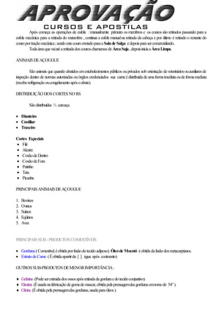 Após começa as operações de esfola :manualmente primeiro os membros e os couros são retirados passando para a
esfola mecânica para a retirada do matambre , continua a esfola manualna retirada da cabeça e por último é retirado o restante do
couroportraçãomecânica;sendoestecouroenviadoparaa Salade Salga edepoisparasercomercializado.
TodaáreaquevaiatéaretiradadoscouroschamamosdeÁreaSuja,depoisiniciaaÁreaLimpa.
ANIMAISDEAÇOUGUE
São animais que quando abatidos emestabelecimentos públicos ouprivados sob orientação deveterináriosouauxiliaresde
inspeção dentro de normas autorizadas ouórgãos credenciados sua carneédistribuídadeumaformaimediataoudeformamediata
(receberefrigeraçãooucongelamentoapósoabate).
DISTRIBUIÇÃO DOSCORTESNO RS
Sãodistribuídas ½ carcaça.
 Dianteiro
 Costiliar
 Traseiro
Cortes Especiais
 Filé
 Alcatre
 CoxãodeDentro
 CoxãodeFora
 Patinho
 Tatu
 Picanha
PRINCIPAISANIMAISDEAÇOUGUE
1. Bovinos
2. Ovinos
3. Suínos
4. Eqüinos
5. Aves
PRINCIPAISSUB- PRODUTOSCOMESTÍVEIS
 Gorduras(Comestível,éobtidaporfusãodotecidoadiposo). Óleode Mocotó éobtidadafusãodosmetacarpianos.
 ExtratodeCarne (Éobtidaapartirda [ ] água após cozimento)
OUTROSSUB-PRODUTOSDEMENORIMPORTÂNCIA:
 Gelatina (Podeserextraidadosossosapósretiradadagorduraedotecidoconjuntivo).
 Elastina (Éusadanafabricaçãodegomademascar,obtidapelaprensagemdasgordurasemtornode 54o
).
 Oleina (Éobtidapelaprensagemdasgorduras,usadaparaóleos).
 