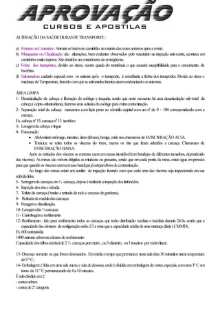 ALTERAÇÃO DASAÚDEDURANTETRANSPORTE:
a) FraturasouContusões:Animaissebatemnocaminhão,namaioriadasvezesnotamosapósamorte.
b) Manqueiras ou Claudicação: são alterações, bem evidentes observados pelo veterinário na inspeção anti-morte, acontece em
caminhõesmuitoásperos.Sãoabatidosnosmatadourosdeemergências.
c) Febre dos transportes, devido ao stress, ocorre queda do resistência o que causará suceptibilidade para o crescimento. de
bactérias.
d) Salmonelose: cuidado especial com os animais após o transporte, é semelhante a frebre dos transportes. Devido ao stress e
mudançadeTemperatura,fazendocomqueassalmonelaslatentesatuemevidenciandoossintomas.
ÁREALIMPA
1- Desarticulação da cabeça e liberação do esôfago e traquéia; sendo que neste momento há uma desarticulação sub-total da
cabeça(ocipto-atlantoidiana),fazemosumaoclusãodoesôfagoparaevitarcontaminação.
2- Separação total da cabeça marcamos com lápis preto no cômdilo ocipital com um nº de 0 - 100 correspondendo com a
carcaça..
Ex.:cabeçanº15,carcaçanº15 também
3- Lavagemdacabeçaelíngua
4- Evisceração
 Abdominal:estômago,intestino,útero(fêmea),bexiga,ondenoschamamosdeEVISCIERAÇÃO ALTA.
 Torácica: se retira todos as vísceras do tórax, menos os rins que ficam aderidos a carcaça. Chamamos de
EVISCERAÇÃO BAIXA.
Após as retiradas dos vísceras as mesmas caememmesas inoxidável(embandejas de diferentes tamanhos, dependendo
das vísceras). As mesas são móveis dirigidas as miudezas ougraxarias, sendo que emcada ponta da mesa, existe água empressão
paraquequandoasvíscerascaememsuasbandejasjáestejamlivresdecontaminação.
Ao longo das mesas existe um auxiliar de inspeção fazendo com que cada uma das vísceras seja inspecionada emsua
referidalinha.
5- Serragemdacarcaçasem½ carcaça,depoisérealizadaainspeçãodoslinfonódos.
6- Inspeçãodosrinserabada.
7- Toiletedacarcaça(banhoeretiradadetodooexcessodegorduras).
8- Retiradadameduladascarcaças.
9- Pesagemeclassificação.
10- Lavagemdas½carcaças
11- Carimbagemeresfriamento
12- Resfriamento : irão para resfriamento todos as carcaças que terão distribuição mediata e imediata durante 24 hs, sendo que a
capacidadedascâmaras deresfiigeraçãoserão2/3amaisqueacapacidademédiadeumamatançadiária(CMMD).
Ex.600animais/dia
1000animaiscabemnacâmaraderesf.riamento
Capacidadedostrilhos(nórias)de2½ carcaçaspormetro,ou3dianteiro, ou3traseiros pormetrolinear.
13- Desossa:somente os que foremdesossados.Emmédiaotempoquepermanecenestasaladura30minnuitosnumatemperatura
de9ºC;
14- Embalagem:é feita emuma sala anexa e sala dedesossa,ondeédivididaemembalagensdecortesespeciais,comumaTºCem
torno de11ºCpermanecendode4a10min.utos.
Ésub-divididoem2:
- cortesnobres
- cortesde2ª categoria.
 