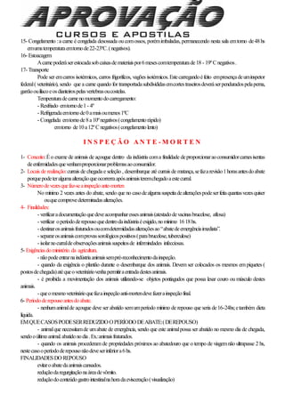 15- Congelamento :a carne é congelada desossada oucomossos, porémimbaladas, permanecendo nesta sala emtorno de48hs
emumatemperaturaemtornode22-23ºC.(negativos).
16- Estoacagem
Acarnepoderáserestocadasobcaixasdemateriaispor6mesescomtemperaturade18 - 19ºCnegativos.
17- Transporte
Pode ser emcarros isotérmicos, carros frigorificos, vagões isotérmicos.Estecarregandoéfeito empresençadeuminspetor
federal( veterinário), sendo que a carne quando for transportadasubdivididasemcortestraseirosdeveráserpenduradospelaperna,
garrãoouilíacoeosdianteirospelasvertebrasoucostelas.
Temperaturadecarnenomomentodocarregamento:
- Resfriado emtornode1- 4º
- Refrigeradaemtornode0amaisoumenos1ºC
- Congelada emtornode8a10ºnegativos(congelamentorápido)
emtorno de10a12ºCnegativos(congelamentolento)
I N S P E Ç Ã O A N T E - M O R T E N
1- Conceito:Éo exame de animais de açougue dentro da indústria coma finalidade deproporcionaraoconsumidorcarnesisentas
deenfermidadesquevenhamproporcionarproblemasaoconsumidor.
2- Locais de realização:currais de chegada e seleção , desembarque até currais de matança,sefazarevisão1horasantesdoabate
porquepodeteralgumaalteraçãoqueocorrerraapósanimaisteremchegadoaestecurral.
3- Númerodevezesquefaz-seainspeçãoante-morten
No mínimo 2 vezes antes do abate, sendo que no casodealgumasuspeitadealteraçõespodeserfeitaquantasvezesquiser
ouquecomprovedeterminadasalterações.
4- Finalidades:
- verificaradocumentaçãoquedeveacompanharessesanimais(atestadodevacinasbrucelose, aftosa)
- verificar operíododerepousoquedentrodaindústriaéexigido,nomínimo 1618hs.
- destinarosanimaisfraturadosoucomdetermidadasalteraçõesao“abatedeemergênciaimediata”.
- separarosanimaiscomprovassorológicospositivos(parabrucelose,tuberculose)
- isolarnocurraldeobservaçõesanimaissuspeitosde infermindades infecciosas.
5- Exigênciasdoministério.da agricultura.
- nãopodeentrarnaindústriaanimaissempré-reconhecimentodainspeção.
- quando da exigência o plantão durante o desembarque dos animais. Devem ser colocados os mesmos em piquetes (
postosdechegada)atéqueoveterináriovenhapermitiraentradadestesanimais.
- é proibida a movimentação dos animais utilizando-se objetos pontiagudos que possa lesar couro ou músculo destes
animais.
- queomesmoveterinárioquefazainspeçãoanti-mortendevefazerainspeçãofinal.
6- Períododerepousoantesdoabate.
- nenhumanimalde açougue deve ser abatido semumperíodo mínimo de repouso que seria de16-24hs;etambém dieta
líquida.
EMQUECASOSPODESERREDUZIDO O PERÍODO DEABATE:(DEREPOUSO)
- animalque necessitamde umabate de emergência, sendo que este animalpossa ser abatido no mesmo dia de chegada,
sendooúltimoanimal.abatidonodia.Ex.:animaisfraturados.
- quando os animais procederam de propriedades próximos ao abatedouro que o tempo de viagemnão ultrapasse 2 hs,
nestecasooperíododerepousonãodeveserinferiora6hs.
FINALIDADESDO REPOUSO
evitaroabatedaanimaiscansados.
reduçãodaregurgitaçãonaáreadevômito.
reduçãodoconteúdogastrointestinalnahoradaevisceração(visualização)
 