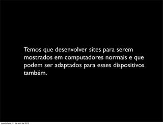 Temos que desenvolver sites para serem
                          mostrados em computadores normais e que
                          podem ser adaptados para esses dispositivos
                          também.




quarta-feira, 11 de abril de 2012
 