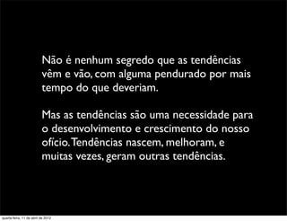 Não é nenhum segredo que as tendências
                          vêm e vão, com alguma pendurado por mais
                          tempo do que deveriam.

                          Mas as tendências são uma necessidade para
                          o desenvolvimento e crescimento do nosso
                          ofício. Tendências nascem, melhoram, e
                          muitas vezes, geram outras tendências.




quarta-feira, 11 de abril de 2012
 
