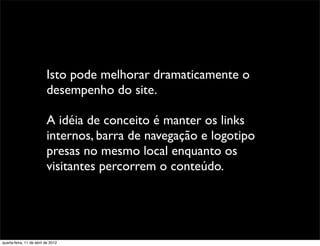 Isto pode melhorar dramaticamente o
                          desempenho do site.

                          A idéia de conceito é manter os links
                          internos, barra de navegação e logotipo
                          presas no mesmo local enquanto os
                          visitantes percorrem o conteúdo.




quarta-feira, 11 de abril de 2012
 