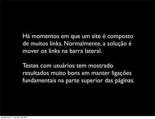 Há momentos em que um site é composto
                          de muitos links. Normalmente, a solução é
                          mover os links na barra lateral.

                          Testes com usuários tem mostrado
                          resultados muito bons em manter ligações
                          fundamentais na parte superior das páginas.




quarta-feira, 11 de abril de 2012
 