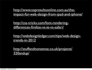 http://www.topresultsonline.com.au/the-
                          impact-for-web-design-from-ipad-and-iphone/

                          http://css-tricks.com/font-rendering-
                          differences-ﬁrefox-vs-ie-vs-safari/

                          http://webdesignledger.com/tips/web-design-
                          trends-in-2012

                          http://stuffandnonsense.co.uk/projects/
                          320andup/



quarta-feira, 11 de abril de 2012
 