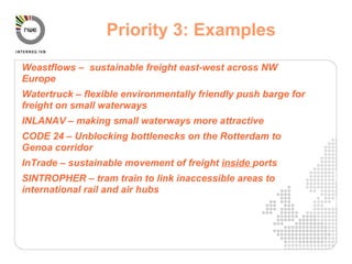 Weastflows –  sustainable freight east-west across NW Europe Watertruck – flexible environmentally friendly push barge for freight on small waterways INLANAV – making small waterways more attractive CODE 24 – Unblocking bottlenecks on the Rotterdam to Genoa corridor InTrade – sustainable movement of freight  inside  ports SINTROPHER – tram train to link inaccessible areas to international rail and air hubs Priority 3: Examples 