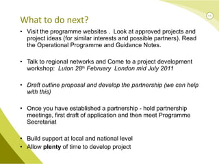 Visit the programme websites .  Look at approved projects and project ideas (for similar interests and possible partners). Read the Operational Programme and Guidance Notes.  Talk to regional networks and Come to a project development workshop:  Luton 28 th  February  London mid July 2011 Draft outline proposal and develop the partnership (we can help with this) Once you have established a partnership - hold partnership meetings, first draft of application and then meet Programme Secretariat  Build support at local and national level Allow  plenty  of time to develop project What to do next? 