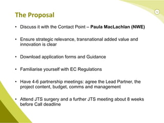 Discuss it with the Contact Point –  Paula MacLachlan (NWE) Ensure strategic relevance, transnational added value and innovation is clear Download application forms and Guidance Familiarise yourself with EC Regulations Have 4-6 partnership meetings: agree the Lead Partner, the project content, budget, comms and management Attend JTS surgery and a further JTS meeting about 8 weeks before Call deadline The Proposal 