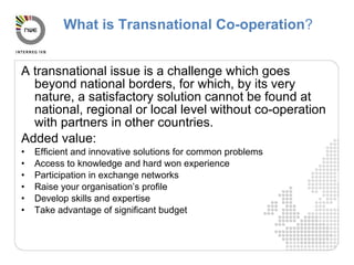 What is Transnational Co-operation ? A transnational issue is a challenge which goes beyond national borders, for which, by its very nature, a satisfactory solution cannot be found at national, regional or local level without co-operation with partners in other countries. Added value: Efficient and innovative solutions for common problems Access to knowledge and hard won experience Participation in exchange networks Raise your organisation’s profile Develop skills and expertise Take advantage of significant budget 
