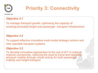 Objective 3.1 To manage transport growth; optimising the capacity of existing(unimodal) freight and passenger  transport infrastructure Objective 3.2 To support effective innovative multi-modal strategic actions and inter operable transport systems Objective 3.3 To develop innovative approaches to the use of ICT in order to improve connectivity, reducing the need to travel and replacing physical mobility through virtual activity for both passenger mobility and freight transport Priority 3: Connectivity   