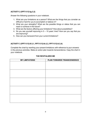 8
ACTIVITY 2 (PPT11/12-Ig-3.2)
Answer the following questions in your notebook.
1. What are your limitations as a person? What are the things that you consider as
difficult or hard for you to accomplish or believe in?
2. What are your strengths? What are the possible things or status that you can
reach or achieve in the future?
3. What are the factors affecting your limitations? How about possibilities?
4. Do you see yourself improving in 5 – 10 years’ time? How can you say that you
are improving?
5. How can you transcend from your current limitations?
ACTIVITY 3 (PPT11/12-If-3.1, PPT11/12-Ih-3.3, PPT11/12-Ii-3.4)
Complete the chart by rewriting your present limitations with reference to your answers
in the previous activities. Make an action plan towards transcendence. Copy the chart in
your notebook.
THE REVITALIZED ME
MY LIMITATIONS PLAN TOWARDS TRANSCENDENCE
 