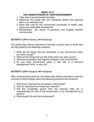 9
WEEK 10-11
THE HUMAN PERSON IN THEIR ENVIRONMENT
1. Take note of environmental disorders
2. Determine the things that are improperly placed and organize
them in an aesthetic way
3. Show that care for the environment contributes to health, well-
being and sustainable development
4. Demonstrate the virtues of prudence and frugality towards
environments
ACTIVITY 1 (PPT11/12-Ii-4.1, PPT11/12-Ii-4.2)
The whole class will be instructed to interview a person who is 45-60 year
old. Be guided by the following questions:
1. What are the things that you remember in your environment when
you were my age?
2. What are the things that you like doing when you were young?
3. What are the positive and negative changes in the environment?
4. Do you think environment plays a vital role in a person’s
development? Why or why not?
ACTIVITY 2 (PPT11/12-Ij-4.3, PPT11/12-Ij-4.4)
After conducting the interview, the whole class will be instructed to write the
summary of their findings where the following questions are answered:
1. What have I learned from the person I interviewed?
2. How do I feel about the things that I learned?
3. Will this knowledge gained from the interview help me in
understanding the role of the environment in my development as a
person?
4. What should I do with the environment?
 