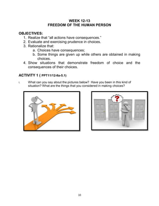 10
WEEK 12-13
FREEDOM OF THE HUMAN PERSON
OBJECTIVES:
1. Realize that “all actions have consequences.”
2. Evaluate and exercising prudence in choices.
3. Rationalize that:
a. Choices have consequences;
b. Some things are given up while others are obtained in making
choices.
4. Show situations that demonstrate freedom of choice and the
consequences of their choices.
ACTIVITY 1 ( PPT11/12-Ila-5.1)
I. What can you say about the pictures below? Have you been in this kind of
situation? What are the things that you considered in making choices?
 