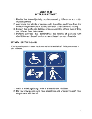 13
WEEK 14-15
INTERSUBJECTIVITY
1. Realize that intersubjectivity requires accepting differences and not to
imposing others
2. Appreciate the talents of persons with disabilities and those from the
underprivileged sectors of society and their contributions to society
3. Explain that authentic dialogue means accepting others even if they
are different from themselves
4. Perform activities that demonstrate the talents of persons with
disabilities and those from the underprivileged sectors of society
ACTIVITY 1 ((PPT11/12-Ilc-6.1)
What is your impression about the picture and statement below? Write your answer in
your notebook.
1. What is intersubjectivity? How is it related with respect?
2. Do you know people who have disabilities and underprivileged? How
do you deal with them?
 