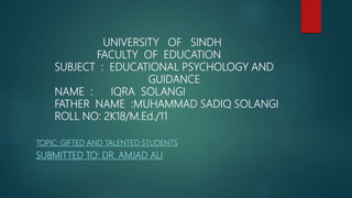 UNIVERSITY OF SINDH
FACULTY OF EDUCATION
SUBJECT : EDUCATIONAL PSYCHOLOGY AND
GUIDANCE
NAME : IQRA SOLANGI
FATHER NAME :MUHAMMAD SADIQ SOLANGI
ROLL NO: 2K18/M.Ed./11
TOPIC: GIFTED AND TALENTED STUDENTS
SUBMITTED TO: DR. AMJAD ALI
 