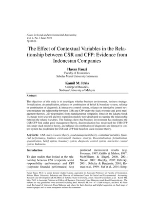 Abstract
The objectives of this study is to investigate whether business environment, business strategy,
formalization, decentralization, reliance on combination of belief & boundary system, reliance
on combination of diagnostic & interactive control system, reliance on interactive control sys-
tem moderate the relationship between CSR and CFP under the slack resource and good man-
agement theories. 220 respondents from manufacturing companies listed on the Jakarta Stock
Exchange were selected and two regression models were developed to examine the relationship
between the related variables. The findings show that business environment has moderated the
CSR-CFP link under good management theory, decentralization has moderated the CSR-CFP
link under slack resource theory, and reliance on combination of diagnostic and interactive con-
trol system has moderated the CSR and CFP link based on slack resource theory.
Keywords: CSR, slack resource theory, good management theory, contextual variables, finan-
cial performance, business environment, business strategy, Decentralization, formalization,
specialization, belief system, boundary system, diagnostic control system, interactive control
system, Indonesia.
Hasan Fauzi, Ph.D. is senior lecturer (Lektor kepala, equivalent to Associate Professor) at Faculty of Economics,
Sebelas Maret University, Indonesia and Director of Indonesian Center for Social and Environmental Accounting
Research and Development (ICSEARD) of Sebelas Maret University, email: hfauzi@icseard.uns.ac.id. Kamil Md.
Idris, Ph.D. is Associate Professor at College of Business, University Utara Malaysia, email: kamil@uum.edu.my. The
authors are very grateful to some reviewers including Prof. Mustaffa M.Zein of UiTM Malaysia, and Prof. Ku Noor
Izzah Ku Ismail of Universiti Utara Malaysia and others for their direction and helpful suggestion on final stage of
research project and to some anonymous referees for comments
Introduction
To date studies that looked at the rela-
tionship between CSR (corporate social
responsibility performance) and CFP
(corporate financial performance) have
produced inconsistent results (e.g.
Frooman, 1997; Griffin & Mahon, 1997;
McWilliams & Siegel, 2000, 2001;
Moore, 2001; Murphy, 2002; Orlitzky,
2001; Orlitzky & Benjamin, 2001; Ro-
man et al., 1999; Ruf et al., 2001; Simp-
Issues in Social and Environmental Accounting
Vol. 4, No. 1 June 2010
Pp 40-64
The Effect of Contextual Variables in the Rela-
tionship between CSR and CFP: Evidence from
Indonesian Companies
Hasan Fauzi
Faculty of Economics
Sebelas Maret University Indonesia
Kamil M. Idris
College of Business
Nothern University of Malayia
 