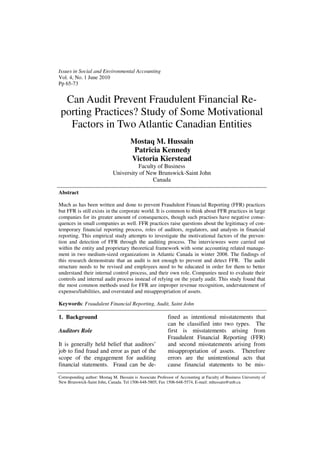 Issues in Social and Environmental Accounting
Vol. 4, No. 1 June 2010
Pp 65-73


  Can Audit Prevent Fraudulent Financial Re-
 porting Practices? Study of Some Motivational
   Factors in Two Atlantic Canadian Entities
                                       Mostaq M. Hussain
                                        Patricia Kennedy
                                       Victoria Kierstead
                                       Faculty of Business
                             University of New Brunswick-Saint John
                                             Canada

Abstract

Much as has been written and done to prevent Fraudulent Financial Reporting (FFR) practices
but FFR is still exists in the corporate world. It is common to think about FFR practices in large
companies for its greater amount of consequences, though such practises have negative conse-
quences in small companies as well. FFR practices raise questions about the legitimacy of con-
temporary financial reporting process, roles of auditors, regulators, and analysts in financial
reporting. This empirical study attempts to investigate the motivational factors of the preven-
tion and detection of FFR through the auditing process. The interviewees were carried out
within the entity and proprietary theoretical framework with some accounting related manage-
ment in two medium-sized organizations in Atlantic Canada in winter 2008. The findings of
this research demonstrate that an audit is not enough to prevent and detect FFR. The audit
structure needs to be revised and employees need to be educated in order for them to better
understand their internal control process, and their own role. Companies need to evaluate their
controls and internal audit process instead of relying on the yearly audit. This study found that
the most common methods used for FFR are improper revenue recognition, understatement of
expenses/liabilities, and overstated and misappropriation of assets.

Keywords: Fraudulent Financial Reporting, Audit, Saint John

1. Background                                              fined as intentional misstatements that
                                                           can be classified into two types. The
Auditors Role                                              first is misstatements arising from
                                                           Fraudulent Financial Reporting (FFR)
It is generally held belief that auditors’                 and second misstatements arising from
job to find fraud and error as part of the                 misappropriation of assets. Therefore
scope of the engagement for auditing                       errors are the unintentional acts that
financial statements. Fraud can be de-                     cause financial statements to be mis-

Corresponding author: Mostaq M. Hussain is Associate Professor of Accounting at Faculty of Business University of
New Brunswick-Saint John, Canada. Tel 1506-648-5805, Fax 1506-648-5574, E-mail: mhussain@unb.ca
 