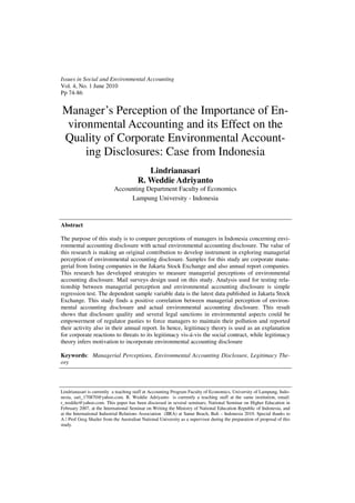 Issues in Social and Environmental Accounting
Vol. 4, No. 1 June 2010
Pp 74-86


Manager’s Perception of the Importance of En-
 vironmental Accounting and its Effect on the
Quality of Corporate Environmental Account-
     ing Disclosures: Case from Indonesia
                                           Lindrianasari
                                        R. Weddie Adriyanto
                           Accounting Department Faculty of Economics
                                Lampung University - Indonesia



Abstract

The purpose of this study is to compare perceptions of managers in Indonesia concerning envi-
ronmental accounting disclosure with actual environmental accounting disclosure. The value of
this research is making an original contribution to develop instrument in exploring managerial
perception of environmental accounting disclosure. Samples for this study are corporate mana-
gerial from listing companies in the Jakarta Stock Exchange and also annual report companies.
This research has developed strategies to measure managerial perceptions of environmental
accounting disclosure. Mail surveys design used on this study. Analysis used for testing rela-
tionship between managerial perception and environmental accounting disclosure is simple
regression test. The dependent sample variable data is the latest data published in Jakarta Stock
Exchange. This study finds a positive correlation between managerial perception of environ-
mental accounting disclosure and actual environmental accounting disclosure. This result
shows that disclosure quality and several legal sanctions in environmental aspects could be
empowerment of regulator pasties to force managers to maintain their pollution and reported
their activity also in their annual report. In hence, legitimacy theory is used as an explanation
for corporate reactions to threats to its legitimacy vis-á-vis the social contract, while legitimacy
theory infers motivation to incorporate environmental accounting disclosure

Keywords: Managerial Perceptions, Environmental Accounting Disclosure, Legitimacy The-
ory



Lindrianasari is currently a teaching staff at Accounting Program Faculty of Economics, University of Lampung, Indo-
nesia, sari_170870@yahoo.com. R. Weddie Adriyanto is currently a teaching staff at the same institution, email:
r_weddie@yahoo.com. This paper has been discussed in several seminars; National Seminar on Higher Education in
February 2007, at the International Seminar on Writing the Ministry of National Education Republic of Indonesia, and
at the International Industrial Relations Association (IIRA) at Sanur Beach, Bali – Indonesia 2010. Special thanks to
A / Prof Greg Shailer from the Australian National University as a supervisor during the preparation of proposal of this
study.
 