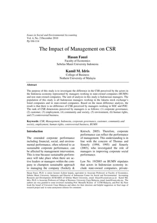 Issues in Social and Environmental Accounting
Vol. 4, No. 2 December 2010
Pp 104-114


              The Impact of Management on CSR
                                              Hasan Fauzi
                                        Faculty of Economics
                                  Sebelas Maret University Indonesia

                                            Kamil M. Idris
                                         College of Business
                                     Nothern University of Malayia

Abstract

The purpose of this study is to investigate the difference in the CSR perceived by the actors in
the Indonesia economy represented by managers working in state-owned companies (BUMN)
and non state-owned companies. The unit of analysis in this study is Indonesian managers. The
population of this study is all Indonesian managers working in the Jakarta stock exchange’s
listed companies and in state-owned companies. Based on the mean difference analysis, the
result is that there is no difference of CSR perceived by managers working in SOC and POC.
The rank of CSR dimensions perceived by managers is as follows: (1) corporate governance,
(2) customer, (3) employment, (4) community and society, (5) environment, (6) human rights,
and (7) controversial business.

Keywords: CSR, Management, Indonesia, corporate governance, customer, community and
society, employment, human rights, controversial business, BUMN

Introduction                                                 Knirsch, 2005). Therefore, corporate
                                                             performance can reflect the performance
The extended corporate performance                           of management. This understanding is in
including financial, social, and environ-                    line with the concern of Thomas and
mental performance, often referred to as                     Simerly (1994, 1995) and Simerly
sustainable corporate performance, can                       (2003), who investigated the role of
be affected by management intervention.                      managers in improving corporate social
This is true because sustainable perform-                    performance.
ance will take place when there are ac-
tive leaders or managers within the com-                     Law No. 19/2003 on BUMN stipulates
pany to champion sustainable approach                        that actors in Indonesian economy in-
to managing the company (Szekely &                           clude state-owned companies, private-
Hasan Fauzi, Ph.D. is senior lecturer (Lektor kepala, equivalent to Associate Professor) at Faculty of Economics,
Sebelas Maret University, Indonesia and Director of Indonesian Center for Social and Environmental Accounting
Research and Development (ICSEARD) of Sebelas Maret University, email: hfauzi@icseard.uns.ac.id. Kamil Md.
Idris, Ph.D. is Associate Professor at College of Business, University Utara Malaysia, email: kamil@uum.edu.my. The
authors are very grateful to some reviewers including Prof. Mustaffa M.Zein of UiTM Malaysia, and Prof. Ku Noor
Izzah Ku Ismail of Universiti Utara Malaysia and others for their direction and helpful suggestion on final stage of
research project and to some anonymous referees for comments
 