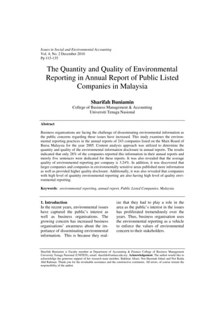 Issues in Social and Environmental Accounting
Vol. 4, No. 2 December 2010
Pp 115-135


    The Quantity and Quality of Environmental
    Reporting in Annual Report of Public Listed
              Companies in Malaysia

                                        Sharifah Buniamin
                         College of Business Management & Accounting
                                   Universiti Tenaga Nasional

Abstract

Business organisations are facing the challenge of disseminating environmental information as
the public concerns regarding these issues have increased. This study examines the environ-
mental reporting practices in the annual reports of 243 companies listed on the Main Board of
Bursa Malaysia for the year 2005. Content analysis approach was utilized to determine the
quantity and quality of the environmental information disclosure in annual reports. The results
indicated that only 28% of the companies reported this information in their annual reports and
merely five sentences were dedicated for these reports. It was also revealed that the average
quality of environmental reporting per company is 3.24%. In addition, it was discovered that
larger companies and companies in environmentally sensitive areas published more information
as well as provided higher quality disclosure. Additionally, it was also revealed that companies
with high level of quantity environmental reporting are also having high level of quality envi-
ronmental reporting.

Keywords: environmental reporting, annual report, Public Listed Companies, Malaysia


1. Introduction                                             ize that they had to play a role in the
In the recent years, environmental issues                   area as the public’s interest in the issues
have captured the public’s interest as                      has proliferated tremendously over the
well as business organisations. The                         years. Thus, business organisation uses
growing concern has increased business                      the environmental reporting as a vehicle
organisations’ awareness about the im-                      to enforce the values of environmental
portance of disseminating environmental                     concern to their stakeholders.
information. This is because they real-


Sharifah Buniamin is Faculty member at Department of Accounting & Finance College of Business Management
University Tenaga Nasional (UNITEN), email: sharifah@uniten.edu.my. Acknowledgement: The author would like to
acknowledge the generous support of her research team member, Bakhtiar Alrazi, Nor Hasimah Johari and Nor Raida
Abd Rahman. Thank you for the invaluable assistance and the constructive comments. All errors, of course remain the
responsibility of the author.
 
