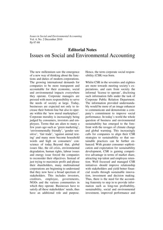 Issues in Social and Environmental Accounting
Vol. 4, No. 2 December 2010
Pp 87-88

                                  Editorial Notes
Issues on Social and Environmental Accounting

The new millennium saw the emergence            Hence, the term corporate social respon-
of a new way of thinking about the func-        sibility (CSR) was born.
tions and duties of modern corporations.
The growing international demands for           Whilst CSR in the seventies and eighties
companies to be more transparent and            are more towards meeting society’s ex-
accountable for their economic, social          pectations, and earn from society the
and environmental impacts everywhere            informal ‘license to operate’, disclosing
they operate. Corporate managers are            such information falls under the task of
pressed with more responsibility to serve       Corporate Public Relation Department.
the needs of society at large. Today,           The information provided understanda-
businesses are expected not only to in-         bly would be more of an image enhancer
crease their bottom line but also to oper-      to communicate and demonstrate a com-
ate within the ‘new moral marketplace’.         pany’s commitment to improve social
Corporate morality is increasingly being        performance. In today’s world the whole
judged by consumers, investors and em-          question of business and environmental
ployees. Terms that are alien to many a         sustainability has emerged to the fore-
few years ago such as ‘green marketing’,        front with the ravages of climate change
‘environmentally friendly’, ‘gender sen-        and global warming. This increasingly
sitive’, ‘fair trade’, ‘against animal test-    calls for companies to align their CSR
ing’ and many more become household             strategies to sustainability so that sus-
words and high on consumers’ con-               tainable practices can be further en-
science of today. Beyond that, global           hanced. With greater consumer sophisti-
issues like, the oil crisis, environmental      cation and expectation for sustainability
degradation, human rights, labour issues        development, CSR is gaining competi-
and energy issue forced the companies           tive advantage in terms of market share,
to reconsider their objectives. Instead of      attracting top talent and employee reten-
just trying to maximize profit and please       tion. Well focussed and managed CSR
their shareholders, many multinational          initiatives should improve relationship
corporations are beginning to understand        with stakeholders and yield better finan-
that they now have a broad spectrum of          cial results through sustainable innova-
stakeholders. This includes investors,          tion, investment and decision making.
creditors, employee, governments,               Thus, there is the need for the account-
NGOs and the various communities in             ing fraternity to step in to provide infor-
which they operate. Businesses have to          mation such as long-run profitability,
satisfy all these stakeholders’ needs, thus     sustainability, social and environmental
have an additional role and purpose.            investment, improved performance and
 