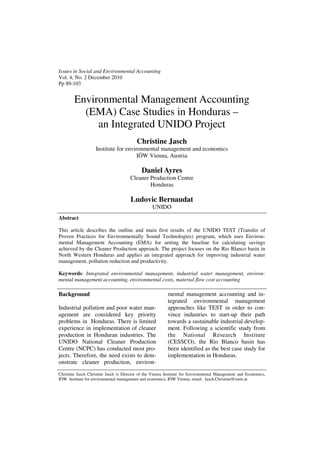 Issues in Social and Environmental Accounting
Vol. 4, No. 2 December 2010
Pp 89-103


        Environmental Management Accounting
          (EMA) Case Studies in Honduras –
             an Integrated UNIDO Project
                                          Christine Jasch
                    Institute for environmental management and economics
                                       IÖW Vienna, Austria

                                            Daniel Ayres
                                      Cleaner Production Centre
                                              Honduras

                                      Ludovic Bernaudat
                                                  UNIDO
Abstract

This article describes the outline and main first results of the UNIDO TEST (Transfer of
Proven Practices for Environmentally Sound Technologies) program, which uses Environ-
mental Management Accounting (EMA) for setting the baseline for calculating savings
achieved by the Cleaner Production approach. The project focuses on the Rio Blanco basin in
North Western Honduras and applies an integrated approach for improving industrial water
management, pollution reduction and productivity.

Keywords: Integrated environmental management, industrial water management, environ-
mental management accounting, environmental costs, material flow cost accounting

Background                                                mental management accounting and in-
                                                          tegrated environmental management
Industrial pollution and poor water man-                  approaches like TEST in order to con-
agement are considered key priority                       vince industries to start-up their path
problems in Honduras. There is limited                    towards a sustainable industrial develop-
experience in implementation of cleaner                   ment. Following a scientific study from
production in Honduran industries. The                    the National Research Institute
UNIDO National Cleaner Production                         (CESSCO), the Rio Blanco basin has
Centre (NCPC) has conducted most pro-                     been identified as the best case study for
jects. Therefore, the need exists to dem-                 implementation in Honduras.
onstrate cleaner production, environ-
Christine Jasch Christine Jasch is Director of the Vienna Institute for Environmental Management and Economics,
IÖW Institute for environmental management and economics, IÖW Vienna, email: Jasch.Christine@ioew.at
 