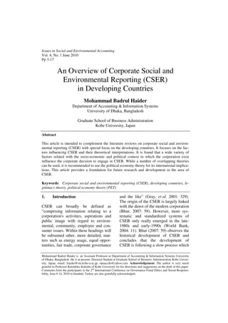 Issues in Social and Environmental Accounting
Vol. 4, No. 1 June 2010
Pp 3-17


            An Overview of Corporate Social and
             Environmental Reporting (CSER)
                 in Developing Countries
                                  Mohammad Badrul Haider
                        Department of Accounting & Information Systems
                               University of Dhaka, Bangladesh

                             Graduate School of Business Administration
                                       Kobe University, Japan

Abstract

This article is intended to complement the literature reviews on corporate social and environ-
mental reporting (CSER) with special focus on the developing countries. It focuses on the fac-
tors influencing CSER and their theoretical interpretations. It is found that a wide variety of
factors related with the socio-economic and political context in which the corporation exist
influence the corporate decision to engage in CSER. While a number of overlapping theories
can be used, it is recommended to use the political economy theory for its international implica-
tions. This article provides a foundation for future research and development in the area of
CSER.

Keywords: Corporate social and environmental reporting (CSER), developing countries, le-
gitimacy theory, political economy theory (PET)

1.      Introduction                                           and the like” (Gray, et al. 2001: 329).
                                                               The origin of the CSER is largely linked
CSER can broadly be defined as                                 with the dawn of the modern corporation
“comprising information relating to a                          (Bhur, 2007: 59). However, more sys-
corporation's activities, aspirations and                      tematic and standardized systems of
public image with regard to environ-                           CSER only really emerged in the late-
mental, community, employee and con-                           1980s and early-1990s (World Bank,
sumer issues. Within these headings will                       2004: 11). Bhur (2007: 59) observes the
be subsumed other, more detailed, mat-                         historical development of CSER and
ters such as energy usage, equal oppor-                        concludes that the development of
tunities, fair trade, corporate governance                     CSER is following a slow process which

Mohammad Badrul Haider is an Assistant Professor at Department of Accounting & Information Systems University
of Dhaka, Bangladesh. He is at present- Doctoral Student at Graduate School of Business Administration Kobe Univer-
sity, Japan, email: haider@stu.kobe-u.ac.jp, opuaccdu@yahoo.com. Acknowledgement: The author is very much
grateful to Professor Katsuhiko Kokubu of Kobe University for his directions and suggestions on the draft of this paper.
Comments from the participants in the 2nd International Conference on Governance Fraud Ethics and Social Responsi-
bility, June 9-14, 2010 in Istanbul, Turkey are also gratefully acknowledged.
 