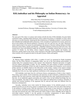 Journal of Education and Practice                                                               www.iiste.org
ISSN 2222-1735 (Paper) ISSN 2222-288X (Online)
Vol 2, No 5, 2011

 B.R.Ambedkar and his Philosophy on Indian Democracy: An
                       Appraisal
                                   Ishita Aditya Ray (Corresponding Author)
                   Assistant Professor, Bejoy Narayan Mahavidyalaya, Burdwan University, India.
                                           E-mail:ishitaaditya@ymail.com
                                                  Sarbapriya Ray,
            Assistant Professor, Shyampur Siddheswari Mahavidyalaya, University of Calcutta, India.
                                        E-mail:sarbapriyaray@yahoo.com


Abstract:
The main goal of the study is to analyze and evaluate critically the idea of B.R.Ambedkar, the great Indian
constitution maker, regarding Indian democracy and to capture the position of Ambedkar on issues whose
relevance is even felt at present. Analyzing the idea of democracy of Ambedkar in details, it can be found out
that Ambedkar had unshakeable faith in democracy. In his conception of exploitation less society, democracy
has an extra-ordinary role which he defined as ‘one person, one vote'; and 'one vote, one value'. Democracy
means empowerment of any person for participating in the process of decision-making relating to her/him,
democracy means liberty, equality and fraternity - Ambedkar's definition of democracy had such a tone. This
research gives closer and analytical insight into the thoughts of Ambedkar and provides an answer to the
question of whether we, the Indian, achieve religious tolerance, human equality and freedom, true
democracy, gender respect in the society, justice and peace in the light of political philosophy of Ambedkar
whose memory will ever guide the nation on the path of justice, liberty and equality.


1. Introduction:
 Dr. Bhimrao Ramji Ambedkar (1891-1956), ‘a symbol of revolt’ (as mentioned by Pandit Jawaharlal
Nehru, the first Prime Minister of independent India), was one of the front-ranking nation-builders of
modern India. He is popularly known as the ‘pioneer’ who initiated the ‘liberation movement’ of roughly
sixty-five million untouchables of India. Yet, Dr. Ambedkar, the chief architect of Indian Constitution,
notwithstanding all handicaps of birth, has made, by pursuit of knowledge in the humanities, social sciences,
politics and law, an indelible imprint on the body politic of the country. A glance of his copious writings
would evidently show that despite his preoccupations with the problems of the dalits (Untouchables),
Ambedkar has in his own way, made significant contributions to the contemporary political ideas.
        B.R.Ambedkar stood apart from his well-known famous contemporaries of India in three respects.
First, being a great scholar, social revolutionary and statesman, he had in himself a combination of these
attributes that one rarely possesses which made him distinguished from other intellectual personalities of
that time. As an intellectual, gigantic personality and creative writer, he had imbibed knowledge that was
truly encyclopedic. The range of topics, width of vision, depth and sophistication of analysis, rationality of
outlook and essential humanity of the arguments that he came-up with made him different from his
illustrious contemporaries.
       Secondly, Ambedkar never wrote merely for literary purpose. In his scholarly pursuit as in his
political activities, he was driven by a desire to comprehend the vital issues of his time and to find solutions
to the problems of Indian society. With this motivation, he intervened, at times decisively in shaping the
social, economic and political development of the nation during its formative stage. There was hardly any
issue that arose between the early 1920s and the mid-1950s in India to which Ambedkar did not apply his
razor-sharp analysis, whether it was the question of minorities, reorganization of states, partition,
constitution or the political and economic framework for an independent India.

                                                      74
 