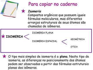 O tipo mais simples de isomeria é a  plana . Neste tipo de isomeria, as diferenças no posicionamento dos átomos podem ser observadas a partir das fórmulas estruturais planas dos isômeros.  Isomeria Compostos orgânicos que possuem iguais fórmulas moleculares, mas diferentes arranjos estruturais de seus átomos são chamados de isômeros.  ISOMERIA PLANA ISOMERIA ESPACIAL GEOMÉTRICA OTICA ISOMERIA 