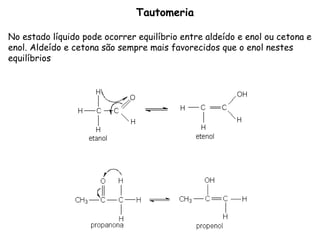 Tautomeria No estado líquido pode ocorrer equilíbrio entre aldeído e enol ou cetona e enol. Aldeído e cetona são sempre mais favorecidos que o enol nestes equilíbrios 