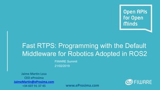 Fast RTPS: Programming with the Default
Middleware for Robotics Adopted in ROS2
FIWARE Summit
21/02/2019
Jaime Martin Losa
CEO eProsima
JaimeMartin@eProsima.com
+34 607 91 37 45 www.eProsima.com
 