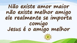 Não existe amor maior
não existe melhor amigo
ele realmente se importa
comigo
Jesus é o amigo melhor
 