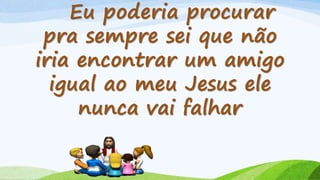 Eu poderia procurar
pra sempre sei que não
iria encontrar um amigo
igual ao meu Jesus ele
nunca vai falhar
 