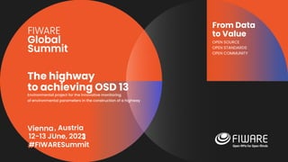 Vienna, Austria
12-13 June, 2023
#FIWARESummit
From Data
to Value
OPEN SOURCE
OPEN STANDARDS
OPEN COMMUNITY
The highway
to achieving OSD 13
Environmental project for the innovative monitoring
of environmental parameters in the construction of a highway
, Austria
12-13 JUne, 2023
#FIWARESummit
 