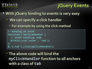 jQuery Events // Binding an event function() myClickHandler {  // event handling code $(this).css('color', 'red'); }; $('a.tab').click(myClickHandler); With jQuery binding to events is very easy We can specify a click handler  For example by using the click method The above code will bind the  myClickHandler  function to all anchors with a class of  tab 