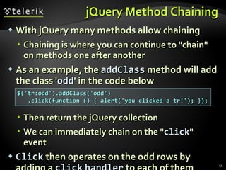 jQuery Method Chaining With jQuery many methods allow chaining Chaining is where you can continue to "chain" on methods one after another As an example, the  addClass   method will add the class ' odd ' in the code below Then return the jQuery collection  We can immediately chain on the " click " event Click  then operates on the odd rows by adding a  click   handler  to each of them $('tr:odd').addClass('odd') .click(function () { alert('you clicked a tr!'); }); 