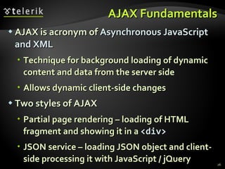 AJAX Fundamentals AJAX is acronym of  Asynchronous JavaScript and XML Technique for background loading of dynamic content and data from the server side Allows dynamic client-side changes Two styles of AJAX Partial page rendering – loading of HTML fragment and showing it in a  <div> JSON service – loading JSON object and client-side processing it with JavaScript / jQuery 