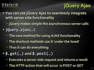 jQuery Ajax You can use jQuery Ajax to seamlessly integrate with server side functionality jQuery makes simple the asynchronous server calls jQuery.ajax(…)   The core method for using AJAX functionality The shortcut methods use it 'under the hood' Thus it can do everything $.get(…)  and  $.post(…)   Executes a server-side request and returns a result The HTTP action that will occur  is POST or GET 
