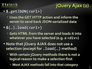 jQuery Ajax (2) $.getJSON(<url>) Uses the GET HTTP action and inform the server to send back JSON-serialized data $(…).load( <url> ) Gets HTML from the server and loads it into whatever you have selected (e.g. a  <div> ) Note that jQuery AJAX does not use a selection (except for  .load(…)  method) With certain jQuery methods there is not a logical reason to make a selection first  Most AJAX methods fall into that category 